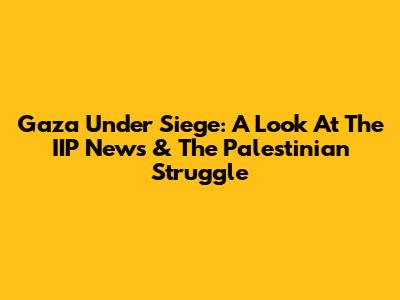 Gaza Under Siege: A Look At The IIP News & The Palestinian Struggle