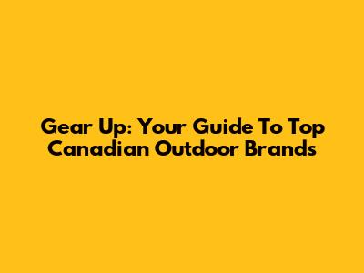 Gear Up: Your Guide To Top Canadian Outdoor Brands