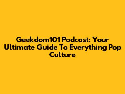 Geekdom101 Podcast: Your Ultimate Guide To Everything Pop Culture