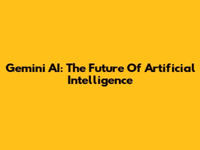 Gemini AI: The Future Of Artificial Intelligence