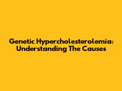 Genetic Hypercholesterolemia: Understanding The Causes