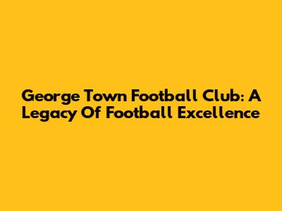 George Town Football Club: A Legacy Of Football Excellence
