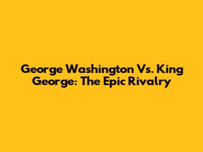 George Washington Vs. King George: The Epic Rivalry
