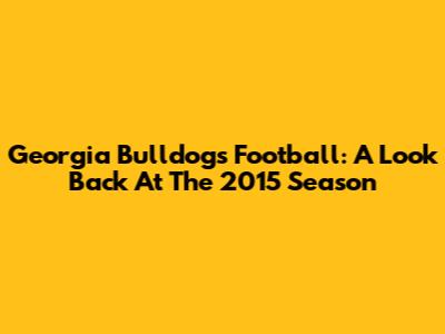 Georgia Bulldogs Football: A Look Back At The 2015 Season