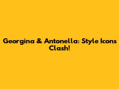 Georgina & Antonella: Style Icons Clash!