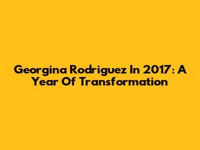 Georgina Rodriguez In 2017: A Year Of Transformation