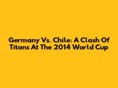 Germany Vs. Chile: A Clash Of Titans At The 2014 World Cup