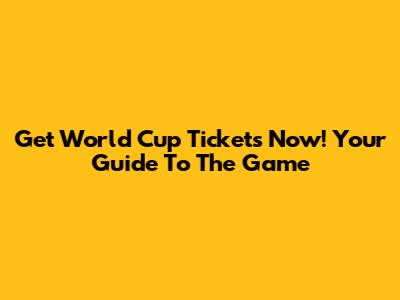 Get World Cup Tickets Now! Your Guide To The Game