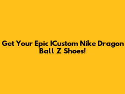 Get Your Epic ICustom Nike Dragon Ball Z Shoes!