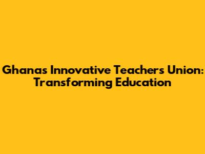 Ghana's Innovative Teachers Union: Transforming Education