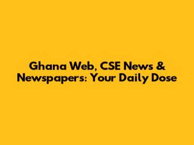 Ghana Web, CSE News & Newspapers: Your Daily Dose