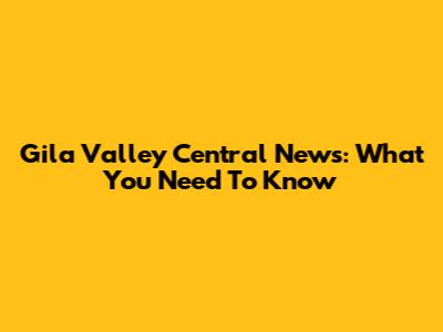 Gila Valley Central News: What You Need To Know