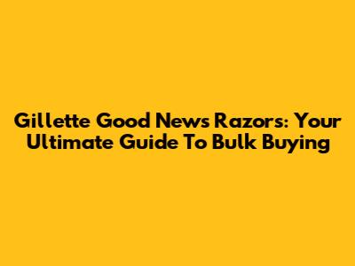 Gillette Good News Razors: Your Ultimate Guide To Bulk Buying
