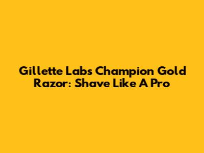 Gillette Labs Champion Gold Razor: Shave Like A Pro