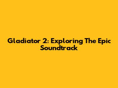 Gladiator 2: Exploring The Epic Soundtrack