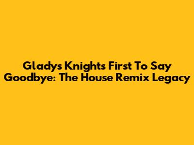 Gladys Knight's 'First To Say Goodbye': The House Remix Legacy