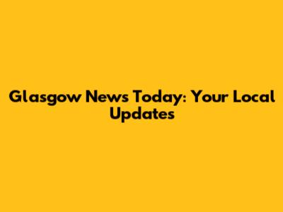Glasgow News Today: Your Local Updates