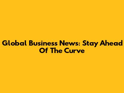 Global Business News: Stay Ahead Of The Curve