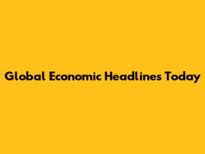 Global Economic Headlines Today