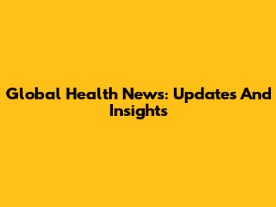 Global Health News: Updates And Insights