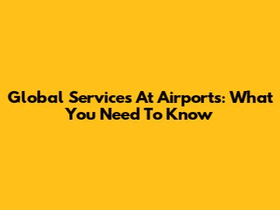 Global Services At Airports: What You Need To Know