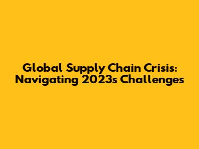 Global Supply Chain Crisis: Navigating 2023's Challenges