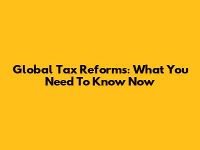 Global Tax Reforms: What You Need To Know Now