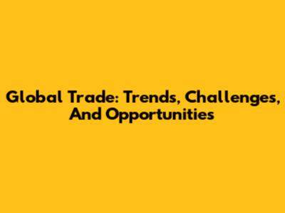 Global Trade: Trends, Challenges, And Opportunities