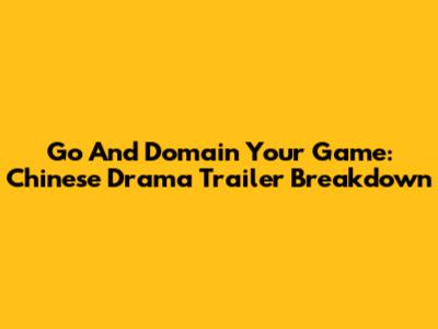 Go And Domain Your Game: Chinese Drama Trailer Breakdown