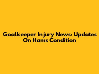 Goalkeeper Injury News: Updates On Ham's Condition