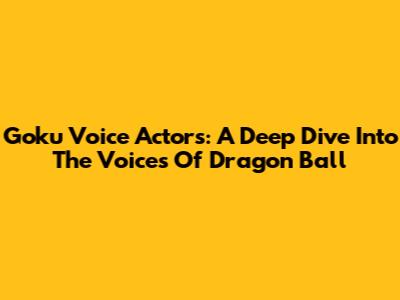 Goku Voice Actors: A Deep Dive Into The Voices Of Dragon Ball