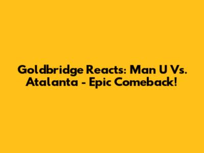 Goldbridge Reacts: Man U Vs. Atalanta - Epic Comeback!