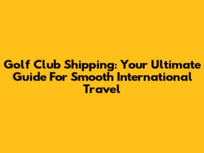 Golf Club Shipping: Your Ultimate Guide For Smooth International Travel