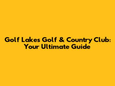 Golf Lakes Golf & Country Club: Your Ultimate Guide
