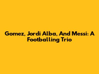 Gomez, Jordi Alba, And Messi: A Footballing Trio
