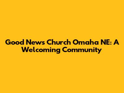 Good News Church Omaha NE: A Welcoming Community