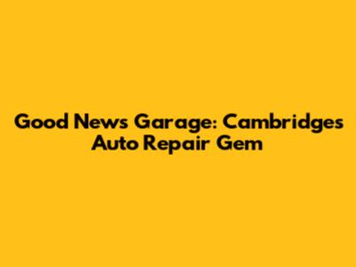 Good News Garage: Cambridge's Auto Repair Gem
