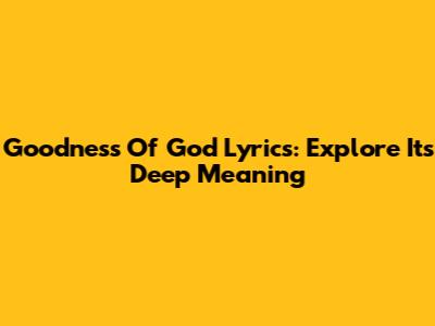 Goodness Of God Lyrics: Explore Its Deep Meaning
