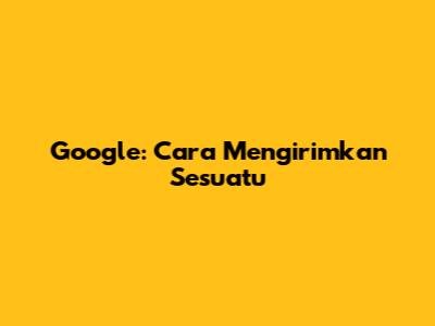 Google: Cara Mengirimkan Sesuatu
