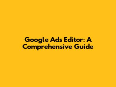 Google Ads Editor: A Comprehensive Guide