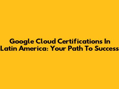 Google Cloud Certifications In Latin America: Your Path To Success