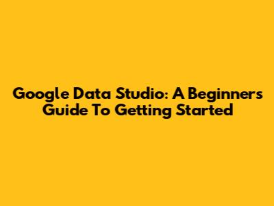 Google Data Studio: A Beginner's Guide To Getting Started