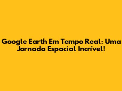 Google Earth Em Tempo Real: Uma Jornada Espacial Incrível!