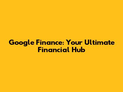 Google Finance: Your Ultimate Financial Hub