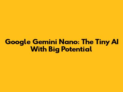 Google Gemini Nano: The Tiny AI With Big Potential