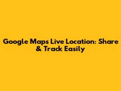 Google Maps Live Location: Share & Track Easily