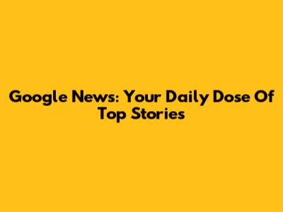 Google News: Your Daily Dose Of Top Stories