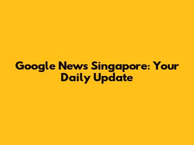 Google News Singapore: Your Daily Update
