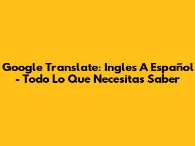 Google Translate: Ingles A Español - Todo Lo Que Necesitas Saber