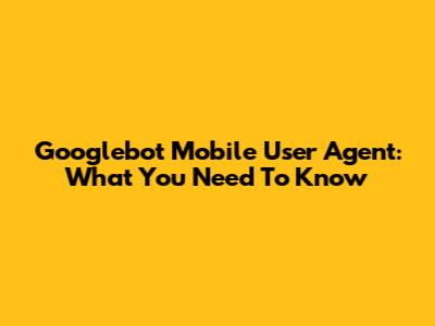 Googlebot Mobile User Agent: What You Need To Know